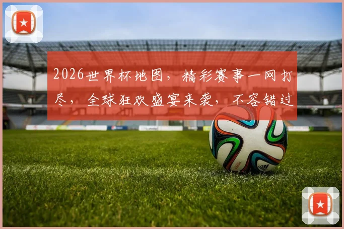 2026世界杯地图，精彩赛事一网打尽，全球狂欢盛宴来袭，不容错过