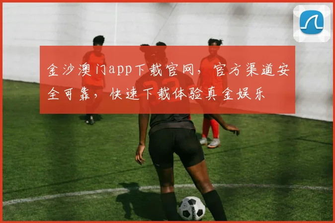 金沙澳门app下载官网，官方渠道安全可靠，快速下载体验真金娱乐