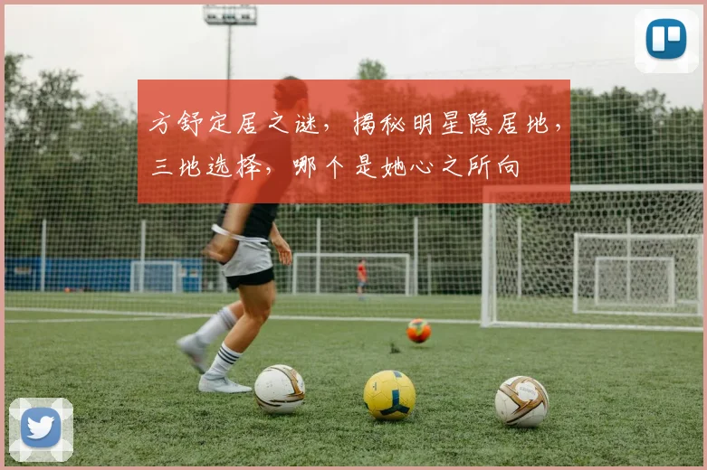 方舒定居之谜，揭秘明星隐居地，三地选择，哪个是她心之所向